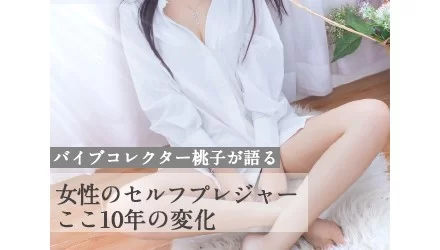 女性のセルフプレジャーここ10年の変化 バイブコレクター桃子が語るNEW！
